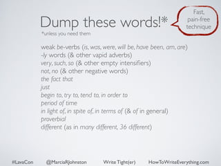 Dump these words!* 
*unless you need them 
Fast, 
pain-free 
technique 
weak be-verbs (is, was, were, will be, have been, am, are) 
-ly words (& other vapid adverbs) 
very, such, so (& other empty intensifiers) 
not, no (& other negative words) 
the fact that 
just 
begin to, try to, tend to, in order to 
period of time 
in light of, in spite of, in terms of (& of in general) 
proverbial 
different (as in many different, 36 different) 
#LavaCon @MarciaRJohnston Write Tight(er) HowToWriteEverything.com 
 