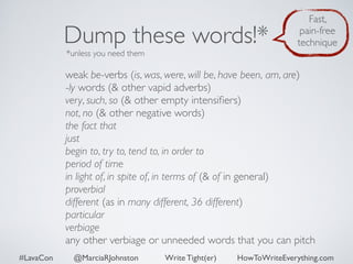 Dump these words!* 
*unless you need them 
Fast, 
pain-free 
technique 
weak be-verbs (is, was, were, will be, have been, am, are) 
-ly words (& other vapid adverbs) 
very, such, so (& other empty intensifiers) 
not, no (& other negative words) 
the fact that 
just 
begin to, try to, tend to, in order to 
period of time 
in light of, in spite of, in terms of (& of in general) 
proverbial 
different (as in many different, 36 different) 
particular 
verbiage 
any other verbiage or unneeded words that you can pitch 
#LavaCon @MarciaRJohnston Write Tight(er) HowToWriteEverything.com 
 
