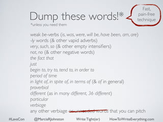 Dump these words!* 
*unless you need them 
Fast, 
pain-free 
technique 
weak be-verbs (is, was, were, will be, have been, am, are) 
-ly words (& other vapid adverbs) 
very, such, so (& other empty intensifiers) 
not, no (& other negative words) 
the fact that 
just 
begin to, try to, tend to, in order to 
period of time 
in light of, in spite of, in terms of (& of in general) 
proverbial 
different (as in many different, 36 different) 
particular 
verbiage 
any other verbiage or unneeded words that you can pitch 
#LavaCon @MarciaRJohnston Write Tight(er) HowToWriteEverything.com 
 