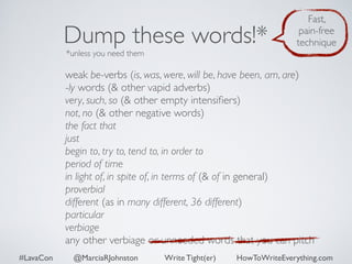 Dump these words!* 
*unless you need them 
Fast, 
pain-free 
technique 
weak be-verbs (is, was, were, will be, have been, am, are) 
-ly words (& other vapid adverbs) 
very, such, so (& other empty intensifiers) 
not, no (& other negative words) 
the fact that 
just 
begin to, try to, tend to, in order to 
period of time 
in light of, in spite of, in terms of (& of in general) 
proverbial 
different (as in many different, 36 different) 
particular 
verbiage 
any other verbiage or unneeded words that you can pitch 
#LavaCon @MarciaRJohnston Write Tight(er) HowToWriteEverything.com 
 