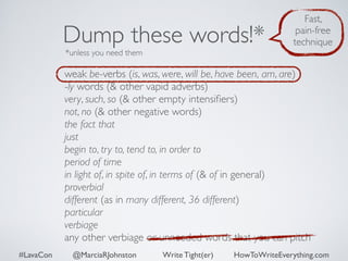 Dump these words!* 
*unless you need them 
Fast, 
pain-free 
technique 
weak be-verbs (is, was, were, will be, have been, am, are) 
-ly words (& other vapid adverbs) 
very, such, so (& other empty intensifiers) 
not, no (& other negative words) 
the fact that 
just 
begin to, try to, tend to, in order to 
period of time 
in light of, in spite of, in terms of (& of in general) 
proverbial 
different (as in many different, 36 different) 
particular 
verbiage 
any other verbiage or unneeded words that you can pitch 
#LavaCon @MarciaRJohnston Write Tight(er) HowToWriteEverything.com 
 