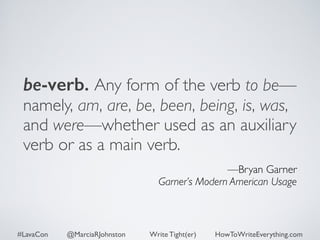 be-verb. Any form of the verb to be— 
namely, am, are, be, been, being, is, was, 
and were—whether used as an auxiliary 
verb or as a main verb. 
—Bryan Garner 
Garner’s Modern American Usage 
#LavaCon @MarciaRJohnston Write Tight(er) HowToWriteEverything.com 
 