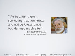 “Write when there is 
something that you know; 
and not before; and not 
too damned much after.” 
—Ernest Hemingway, 
Death in the Afternoon 
#LavaCon @MarciaRJohnston Write Tight(er) HowToWriteEverything.com 
 
