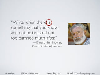 “Write when there is 
something that you know; 
and not before; and not 
too damned much after.” 
—Ernest Hemingway, 
Death in the Afternoon 
#LavaCon @MarciaRJohnston Write Tight(er) HowToWriteEverything.com 
 