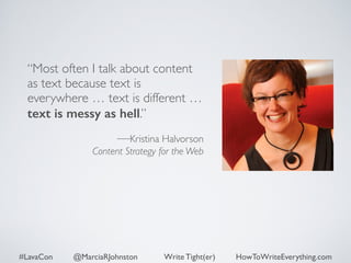 “Most often I talk about content 
as text because text is 
everywhere … text is different … 
text is messy as hell.” 
! 
—Kristina Halvorson 
Content Strategy for the Web 
#LavaCon @MarciaRJohnston Write Tight(er) HowToWriteEverything.com 
 