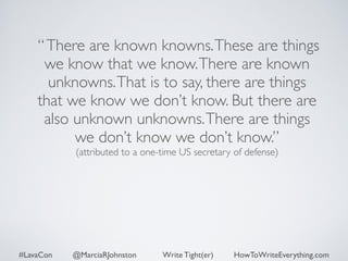 “ There are known knowns. These are things 
we know that we know. There are known 
unknowns. That is to say, there are things 
that we know we don’t know. But there are 
also unknown unknowns. There are things 
we don’t know we don’t know.” 
(attributed to a one-time US secretary of defense) 
#LavaCon @MarciaRJohnston Write Tight(er) HowToWriteEverything.com 
 
