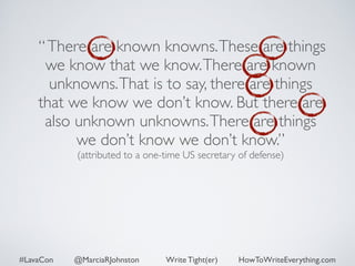 “ There are known knowns. These are things 
we know that we know. There are known 
unknowns. That is to say, there are things 
that we know we don’t know. But there are 
also unknown unknowns. There are things 
we don’t know we don’t know.” 
(attributed to a one-time US secretary of defense) 
#LavaCon @MarciaRJohnston Write Tight(er) HowToWriteEverything.com 
 