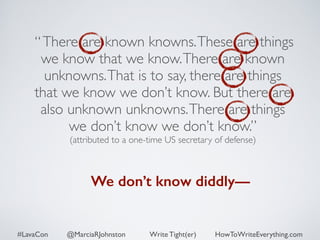 “ There are known knowns. These are things 
we know that we know. There are known 
unknowns. That is to say, there are things 
that we know we don’t know. But there are 
also unknown unknowns. There are things 
we don’t know we don’t know.” 
(attributed to a one-time US secretary of defense) 
We don’t know diddly— 
#LavaCon @MarciaRJohnston Write Tight(er) HowToWriteEverything.com 
 