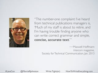 “The number-one complaint I’ve heard 
from technical publications managers is, 
‘Much of my staff is about to retire, and 
I’m having trouble finding anyone who 
can write correct grammar and simple, 
concise, accurate text.’” 
#LavaCon @MarciaRJohnston Write Tight(er) HowToWriteEverything.com 
! 
—Maxwell Hoffmann 
Intercom magazine, 
Society for Technical Communication, Jan. 2013 
 