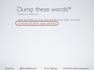 Dump these words!* 
*unless you need them 
weak be-verbs (is, was, were, will be, have been, am, are) 
-ly words (& other vapid adverbs) 
#LavaCon @MarciaRJohnston Write Tight(er) HowToWriteEverything.com 
 