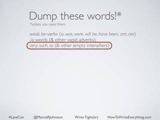 Dump these words!* 
*unless you need them 
weak be-verbs (is, was, were, will be, have been, am, are) 
-ly words (& other vapid adverbs) 
very, such, so (& other empty intensifiers) 
#LavaCon @MarciaRJohnston Write Tight(er) HowToWriteEverything.com 
 