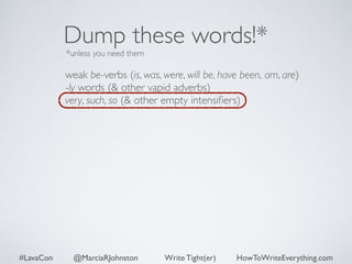 Dump these words!* 
*unless you need them 
weak be-verbs (is, was, were, will be, have been, am, are) 
-ly words (& other vapid adverbs) 
very, such, so (& other empty intensifiers) 
#LavaCon @MarciaRJohnston Write Tight(er) HowToWriteEverything.com 
 