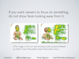 If you want viewers to focus on something, 
do not show faces looking away from it. 
(This image is from an eye-tracking study by James Breeze 
as cited in Garr Reynolds’s book Presentation Zen.) 
#LavaCon @MarciaRJohnston Write Tight(er) HowToWriteEverything.com 
 
