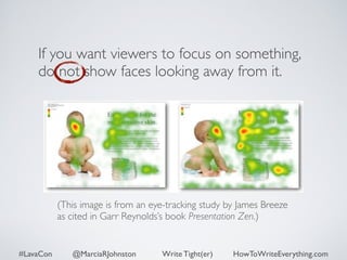 If you want viewers to focus on something, 
do not show faces looking away from it. 
(This image is from an eye-tracking study by James Breeze 
as cited in Garr Reynolds’s book Presentation Zen.) 
#LavaCon @MarciaRJohnston Write Tight(er) HowToWriteEverything.com 
 