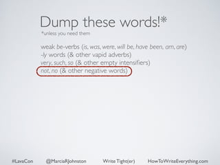 Dump these words!* 
*unless you need them 
weak be-verbs (is, was, were, will be, have been, am, are) 
-ly words (& other vapid adverbs) 
very, such, so (& other empty intensifiers) 
not, no (& other negative words) 
#LavaCon @MarciaRJohnston Write Tight(er) HowToWriteEverything.com 
 