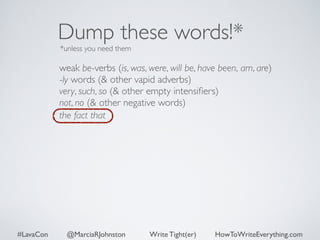 Dump these words!* 
*unless you need them 
weak be-verbs (is, was, were, will be, have been, am, are) 
-ly words (& other vapid adverbs) 
very, such, so (& other empty intensifiers) 
not, no (& other negative words) 
the fact that 
#LavaCon @MarciaRJohnston Write Tight(er) HowToWriteEverything.com 
 
