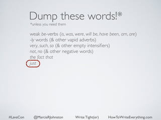 Dump these words!* 
*unless you need them 
weak be-verbs (is, was, were, will be, have been, am, are) 
-ly words (& other vapid adverbs) 
very, such, so (& other empty intensifiers) 
not, no (& other negative words) 
the fact that 
just 
#LavaCon @MarciaRJohnston Write Tight(er) HowToWriteEverything.com 
 
