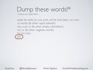 Dump these words!* 
*unless you need them 
weak be-verbs (is, was, were, will be, have been, am, are) 
-ly words (& other vapid adverbs) 
very, such, so (& other empty intensifiers) 
not, no (& other negative words) 
the fact that 
just 
#LavaCon @MarciaRJohnston Write Tight(er) HowToWriteEverything.com 
 