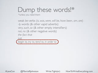 Dump these words!* 
*unless you need them 
weak be-verbs (is, was, were, will be, have been, am, are) 
-ly words (& other vapid adverbs) 
very, such, so (& other empty intensifiers) 
not, no (& other negative words) 
the fact that 
just 
begin to, try to, tend to, in order to 
#LavaCon @MarciaRJohnston Write Tight(er) HowToWriteEverything.com 
 