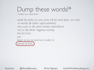 Dump these words!* 
*unless you need them 
weak be-verbs (is, was, were, will be, have been, am, are) 
-ly words (& other vapid adverbs) 
very, such, so (& other empty intensifiers) 
not, no (& other negative words) 
the fact that 
just 
begin to, try to, tend to, in order to 
period of time 
#LavaCon @MarciaRJohnston Write Tight(er) HowToWriteEverything.com 
 