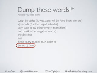 Dump these words!* 
*unless you need them 
weak be-verbs (is, was, were, will be, have been, am, are) 
-ly words (& other vapid adverbs) 
very, such, so (& other empty intensifiers) 
not, no (& other negative words) 
the fact that 
just 
begin to, try to, tend to, in order to 
period of time 
#LavaCon @MarciaRJohnston Write Tight(er) HowToWriteEverything.com 
 
