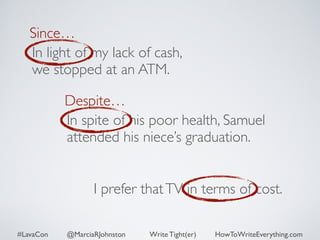 Since… 
In light of my lack of cash, 
we stopped at an ATM. 
Despite… 
In spite of his poor health, Samuel 
attended his niece’s graduation. 
I prefer that TV in terms of cost. 
#LavaCon @MarciaRJohnston Write Tight(er) HowToWriteEverything.com 
 