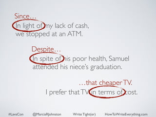 Since… 
In light of my lack of cash, 
we stopped at an ATM. 
Despite… 
In spite of his poor health, Samuel 
attended his niece’s graduation. 
…that cheaper TV. 
I prefer that TV in terms of cost. 
#LavaCon @MarciaRJohnston Write Tight(er) HowToWriteEverything.com 
 