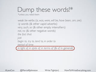 Dump these words!* 
*unless you need them 
weak be-verbs (is, was, were, will be, have been, am, are) 
-ly words (& other vapid adverbs) 
very, such, so (& other empty intensifiers) 
not, no (& other negative words) 
the fact that 
just 
begin to, try to, tend to, in order to 
period of time 
in light of, in spite of, in terms of (& of in general) 
#LavaCon @MarciaRJohnston Write Tight(er) HowToWriteEverything.com 
 