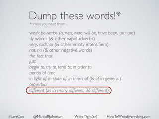 Dump these words!* 
*unless you need them 
weak be-verbs (is, was, were, will be, have been, am, are) 
-ly words (& other vapid adverbs) 
very, such, so (& other empty intensifiers) 
not, no (& other negative words) 
the fact that 
just 
begin to, try to, tend to, in order to 
period of time 
in light of, in spite of, in terms of (& of in general) 
proverbial 
different (as in many different, 36 different) 
#LavaCon @MarciaRJohnston Write Tight(er) HowToWriteEverything.com 
 
