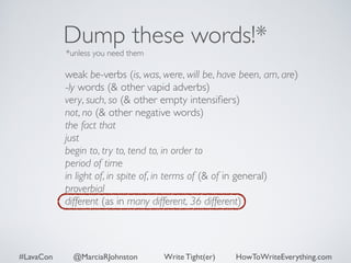 Dump these words!* 
*unless you need them 
weak be-verbs (is, was, were, will be, have been, am, are) 
-ly words (& other vapid adverbs) 
very, such, so (& other empty intensifiers) 
not, no (& other negative words) 
the fact that 
just 
begin to, try to, tend to, in order to 
period of time 
in light of, in spite of, in terms of (& of in general) 
proverbial 
different (as in many different, 36 different) 
#LavaCon @MarciaRJohnston Write Tight(er) HowToWriteEverything.com 
 