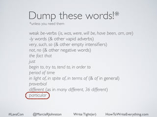 Dump these words!* 
*unless you need them 
weak be-verbs (is, was, were, will be, have been, am, are) 
-ly words (& other vapid adverbs) 
very, such, so (& other empty intensifiers) 
not, no (& other negative words) 
the fact that 
just 
begin to, try to, tend to, in order to 
period of time 
in light of, in spite of, in terms of (& of in general) 
proverbial 
different (as in many different, 36 different) 
particular 
#LavaCon @MarciaRJohnston Write Tight(er) HowToWriteEverything.com 
 