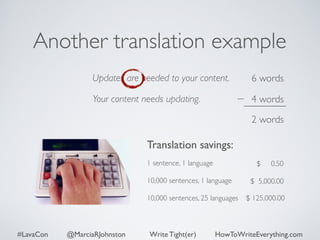 Another translation example 
Updates are needed to your content. 
Your content needs updating. 
6 words 
4 words 
2 words 
Translation savings: 
1 sentence, 1 language 
$ 0.50 
! 
10,000 sentences, 1 language 
! 
10,000 sentences, 25 languages 
$ 5,000.00 
$ 125,000.00 
#LavaCon @MarciaRJohnston Write Tight(er) HowToWriteEverything.com 
 