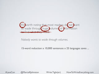 It’s worth noting that most readers do not want 
to wade through huge volumes of information 
to find what they need. 
Nobody wants to wade through volumes. 
15-word reduction x 10,000 sentences x 25 languages saves ... 
#LavaCon @MarciaRJohnston Write Tight(er) HowToWriteEverything.com 
 