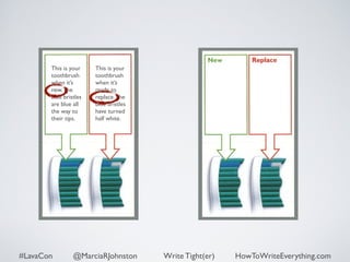 This is your 
toothbrush 
when it’s 
new. The 
blue bristles 
are blue all 
the way to 
their tips. 
This is your 
toothbrush 
when it’s 
ready to 
replace. The 
blue bristles 
have turned 
half white. 
#LavaCon @MarciaRJohnston Write Tight(er) HowToWriteEverything.com 
 