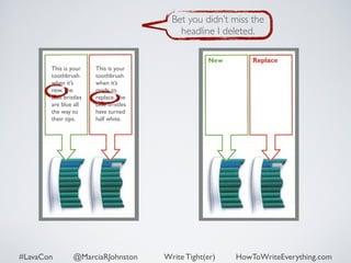 This is your 
toothbrush 
when it’s 
new. The 
blue bristles 
are blue all 
the way to 
their tips. 
This is your 
toothbrush 
when it’s 
ready to 
replace. The 
blue bristles 
have turned 
half white. 
Bet you didn’t miss the 
headline I deleted. 
#LavaCon @MarciaRJohnston Write Tight(er) HowToWriteEverything.com 
 