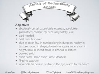 Adjectives 
• absolutely certain, absolutely essential, absolutely 
guaranteed, completely necessary, totally sure 
• bald-headed 
• best ever, first ever 
• blue in color, few in number, long in duration, nubbly in 
texture, round in shape, slovenly in appearance, short in 
height, slow in speed, small in size, tall in stature 
• booked solid 
• exact same, same exact, same identical 
• filled to capacity 
• incredible to believe, visible to the eye, warm to the touch 
#LavaCon @MarciaRJohnston Write Tight(er) HowToWriteEverything.com 
 