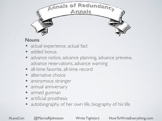 Nouns 
• actual experience, actual fact 
• added bonus 
• advance notice, advance planning, advance preview, 
advance reservations, advance warning 
• all-time favorite, all-time record 
• alternative choice 
• anonymous stranger 
• annual anniversary 
• armed gunman 
• artificial prosthesis 
• autobiography of her own life, biography of his life 
#LavaCon @MarciaRJohnston Write Tight(er) HowToWriteEverything.com 
 