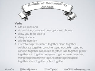 Verbs 
• add an additional 
• aid and abet, cease and desist, pick and choose 
• allow you to be able to 
• always include 
• ask the question 
• assemble together, attach together, blend together, 
collaborate together, combine together, confer together, 
connect together, cooperate together, fuse together, gather 
together, join together, integrate together, meet together, 
merge together, mingle together, mix together, pool 
together, share together, splice together 
#LavaCon @MarciaRJohnston Write Tight(er) HowToWriteEverything.com 
 