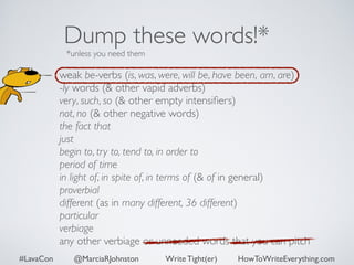 Dump these words!* 
*unless you need them 
weak be-verbs (is, was, were, will be, have been, am, are) 
-ly words (& other vapid adverbs) 
very, such, so (& other empty intensifiers) 
not, no (& other negative words) 
the fact that 
just 
begin to, try to, tend to, in order to 
period of time 
in light of, in spite of, in terms of (& of in general) 
proverbial 
different (as in many different, 36 different) 
particular 
verbiage 
any other verbiage or unneeded words that you can pitch 
#LavaCon @MarciaRJohnston Write Tight(er) HowToWriteEverything.com 
 