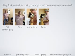 Hey, Rick, would you bring me a glass of room-temperature water? 
Rick 
Glass 
(Smart guy!) 
Instructions Button 
#LavaCon @MarciaRJohnston Write Tight(er) HowToWriteEverything.com 
 