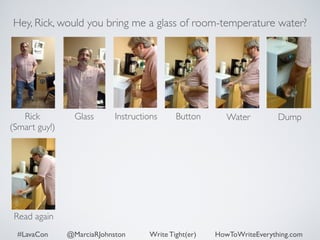 Hey, Rick, would you bring me a glass of room-temperature water? 
Rick 
Glass Dump 
(Smart guy!) 
Instructions Button Water 
Read again 
#LavaCon @MarciaRJohnston Write Tight(er) HowToWriteEverything.com 
 