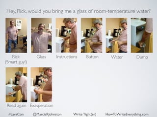 Hey, Rick, would you bring me a glass of room-temperature water? 
Rick 
Glass Dump 
(Smart guy!) 
Instructions Button Water 
Read again Exasperation 
#LavaCon @MarciaRJohnston Write Tight(er) HowToWriteEverything.com 
 