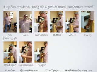 Hey, Rick, would you bring me a glass of room-temperature water? 
Rick 
Glass Dump 
(Smart guy!) 
Instructions Button Water 
Read again Exasperation Try again 
#LavaCon @MarciaRJohnston Write Tight(er) HowToWriteEverything.com 
 