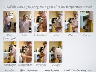 Hey, Rick, would you bring me a glass of room-temperature water? 
Rick 
Glass Dump 
(Smart guy!) 
Instructions Button Water 
Read again Exasperation Try again Try again 
#LavaCon @MarciaRJohnston Write Tight(er) HowToWriteEverything.com 
 