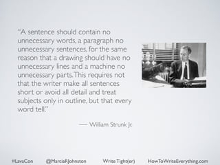 “A sentence should contain no 
unnecessary words, a paragraph no 
unnecessary sentences, for the same 
reason that a drawing should have no 
unnecessary lines and a machine no 
unnecessary parts. This requires not 
that the writer make all sentences 
short or avoid all detail and treat 
subjects only in outline, but that every 
word tell.” 
! 
— William Strunk Jr. 
#LavaCon @MarciaRJohnston Write Tight(er) HowToWriteEverything.com 
 
