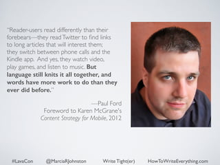 “Reader-users read differently than their 
forebears—they read Twitter to find links 
to long articles that will interest them; 
they switch between phone calls and the 
Kindle app. And yes, they watch video, 
play games, and listen to music. But 
language still knits it all together, and 
words have more work to do than they 
ever did before.” 
! 
—Paul Ford 
Foreword to Karen McGrane's 
Content Strategy for Mobile, 2012 
#LavaCon @MarciaRJohnston Write Tight(er) HowToWriteEverything.com 
 
