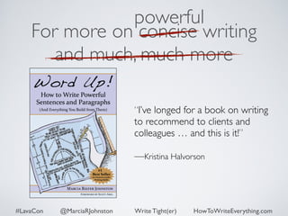 powerful 
For more on concise writing 
and much, much more 
“I’ve longed for a book on writing 
to recommend to clients and 
colleagues … and this is it!” 
—Kristina Halvorson 
#LavaCon @MarciaRJohnston Write Tight(er) HowToWriteEverything.com 
 