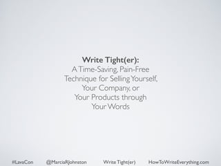 Write Tight(er): 
A Time-Saving, Pain-Free 
Technique for Selling Yourself, 
Your Company, or 
Your Products through 
Your Words 
#LavaCon @MarciaRJohnston Write Tight(er) HowToWriteEverything.com 
 