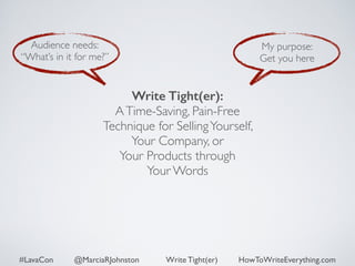 Audience needs: 
“What’s in it for me?” 
My purpose: 
Get you here 
Write Tight(er): 
A Time-Saving, Pain-Free 
Technique for Selling Yourself, 
Your Company, or 
Your Products through 
Your Words 
#LavaCon @MarciaRJohnston Write Tight(er) HowToWriteEverything.com 
 
