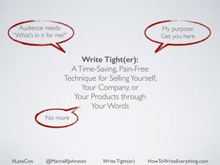 Audience needs: 
“What’s in it for me?” 
Write Tight(er): 
A Time-Saving, Pain-Free 
Technique for Selling Yourself, 
No more 
My purpose: 
Get you here 
Your Company, or 
Your Products through 
Your Words 
#LavaCon @MarciaRJohnston Write Tight(er) HowToWriteEverything.com 
 